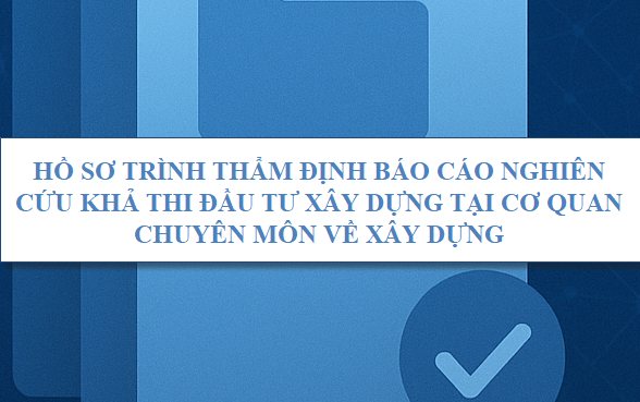 Hồ sơ trình thẩm định Báo cáo nghiên cứu khả thi đầu tư xây dựng tại cơ quan chuyên môn về xây dựng